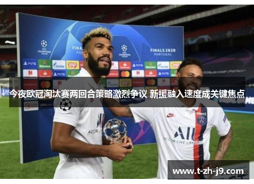 今夜欧冠淘汰赛两回合策略激烈争议 新援融入速度成关键焦点