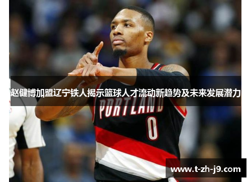 赵健博加盟辽宁铁人揭示篮球人才流动新趋势及未来发展潜力