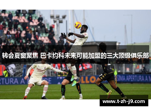 转会夏窗聚焦 巴卡约科未来可能加盟的三大顶级俱乐部