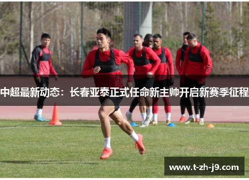 中超最新动态：长春亚泰正式任命新主帅开启新赛季征程