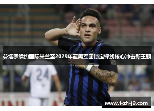 劳塔罗续约国际米兰至2029年蓝黑军团锁定锋线核心冲击新王朝