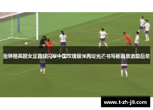 张琳艳英超女足首球闪耀中国玫瑰留洋再绽光芒书写新篇章激励后辈