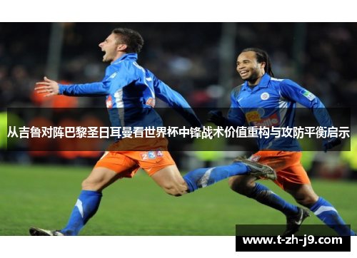 从吉鲁对阵巴黎圣日耳曼看世界杯中锋战术价值重构与攻防平衡启示