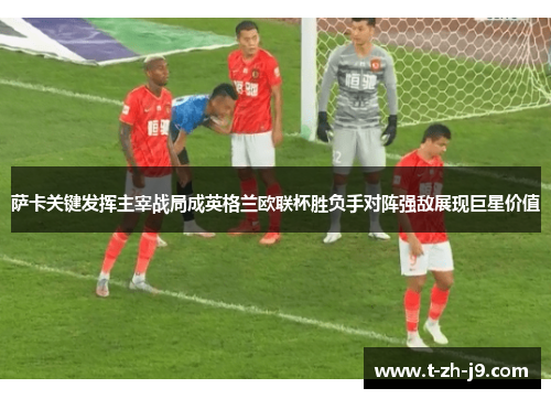 萨卡关键发挥主宰战局成英格兰欧联杯胜负手对阵强敌展现巨星价值