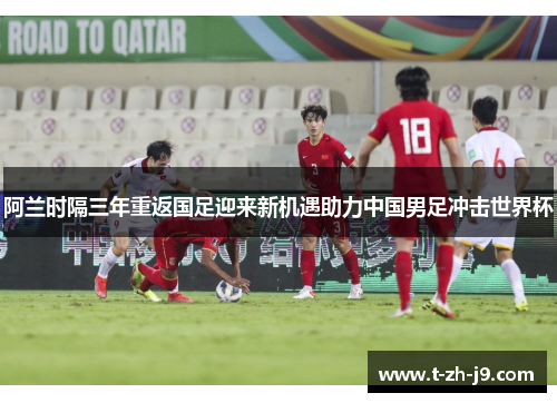 阿兰时隔三年重返国足迎来新机遇助力中国男足冲击世界杯