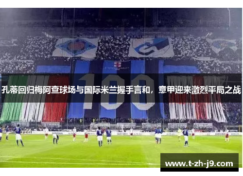 孔蒂回归梅阿查球场与国际米兰握手言和,意甲迎来激烈平局之战 孔蒂回归梅阿查球场与国际米兰握手言和,意甲迎来激烈平局之战