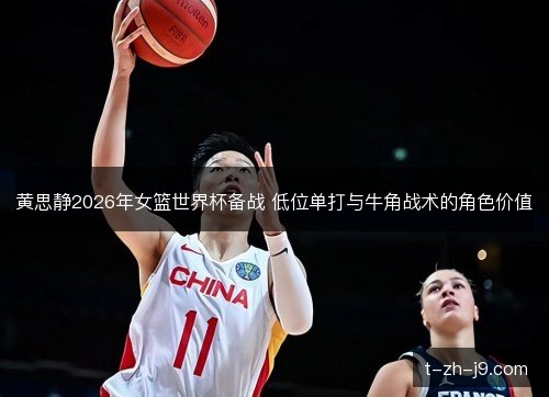 黄思静2026年女篮世界杯备战 低位单打与牛角战术的角色价值